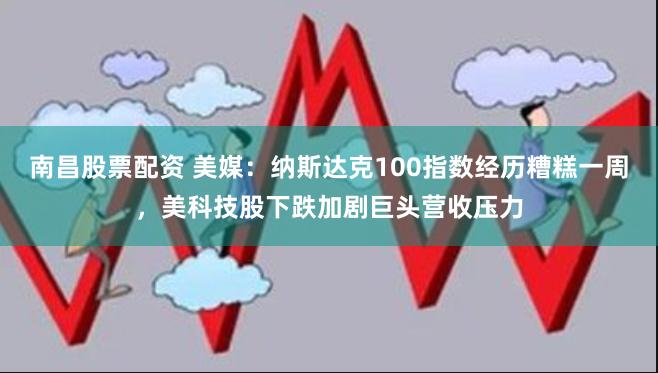 南昌股票配资 美媒：纳斯达克100指数经历糟糕一周，美科技股下跌加剧巨头营收压力