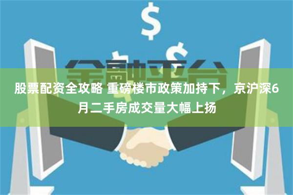 股票配资全攻略 重磅楼市政策加持下，京沪深6月二手房成交量大幅上扬