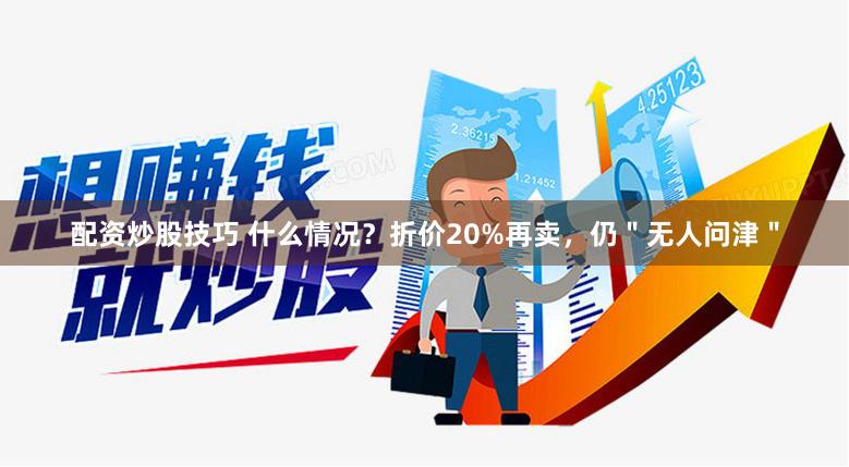 配资炒股技巧 什么情况？折价20%再卖，仍＂无人问津＂