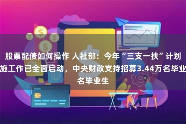 股票配债如何操作 人社部：今年“三支一扶”计划实施工作已全面启动，中央财政支持招募3.44万名毕业生