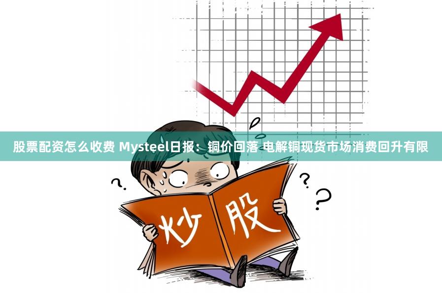 股票配资怎么收费 Mysteel日报：铜价回落 电解铜现货市场消费回升有限