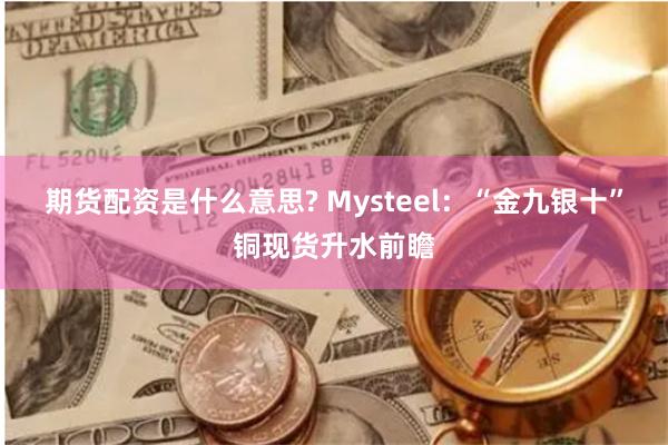 期货配资是什么意思? Mysteel：“金九银十”铜现货升水前瞻