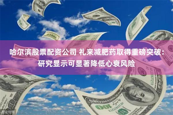 哈尔滨股票配资公司 礼来减肥药取得重磅突破：研究显示可显著降低心衰风险