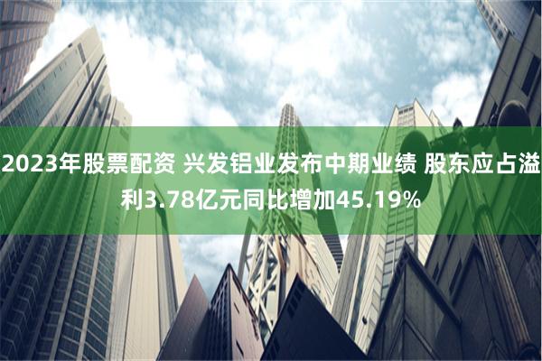 2023年股票配资 兴发铝业发布中期业绩 股东应占溢利3.78亿元同比增加45.19%