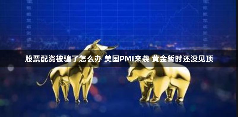 股票配资被骗了怎么办 美国PMI来袭 黄金暂时还没见顶