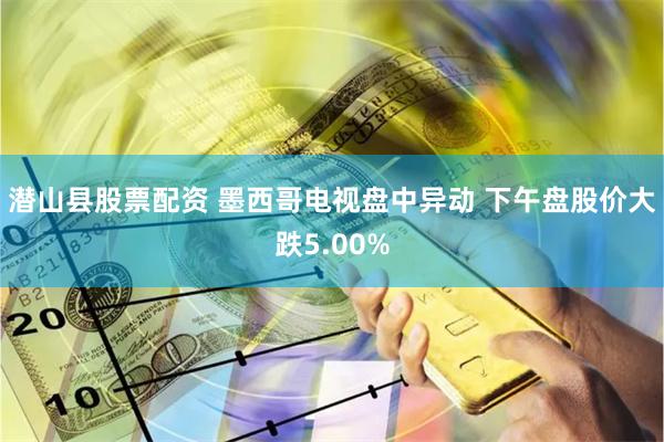 潜山县股票配资 墨西哥电视盘中异动 下午盘股价大跌5.00%