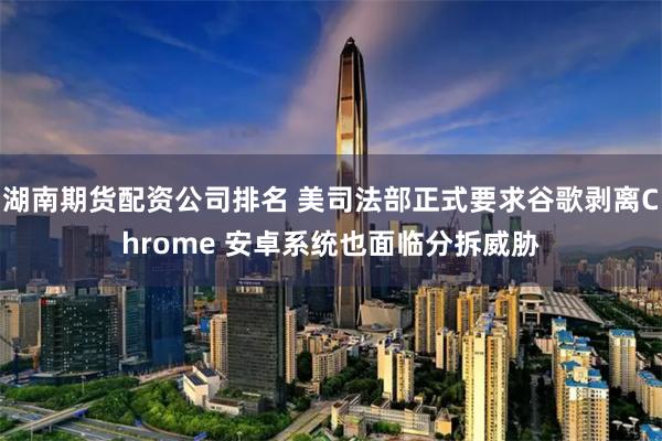 湖南期货配资公司排名 美司法部正式要求谷歌剥离Chrome 安卓系统也面临分拆威胁