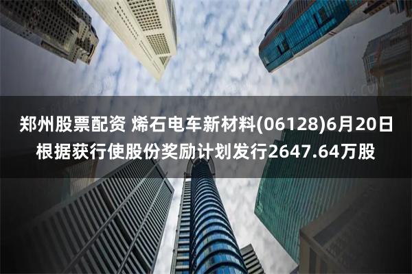 郑州股票配资 烯石电车新材料(06128)6月20日根据获行使股份奖励计划发行2647.64万股