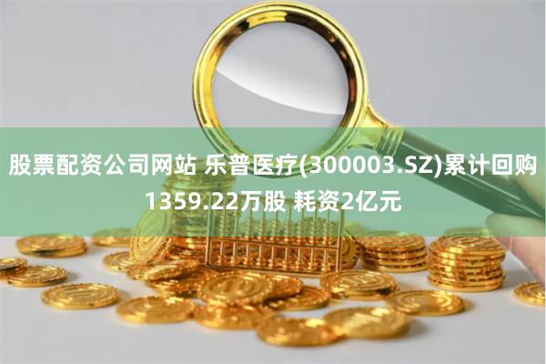 股票配资公司网站 乐普医疗(300003.SZ)累计回购1359.22万股 耗资2亿元