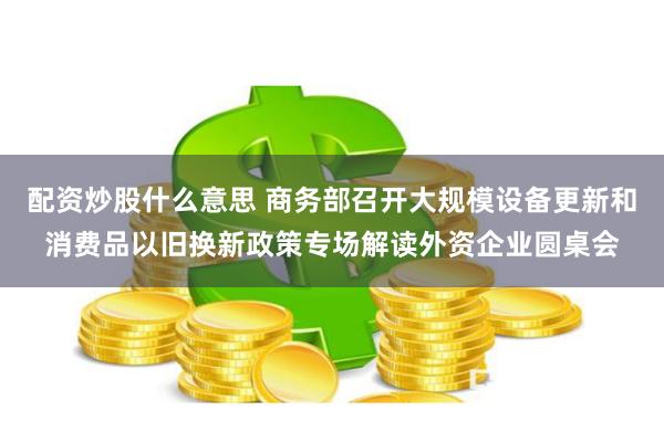 配资炒股什么意思 商务部召开大规模设备更新和消费品以旧换新政策专场解读外资企业圆桌会