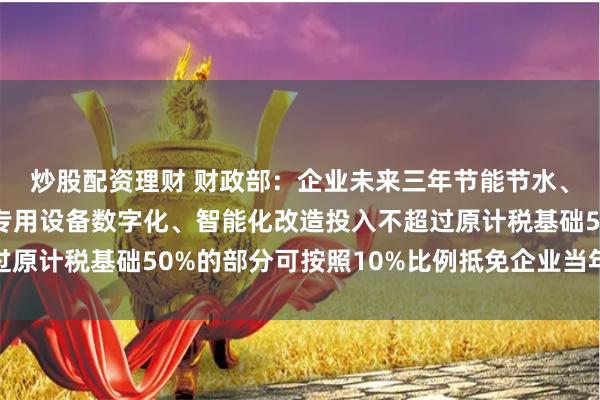 炒股配资理财 财政部：企业未来三年节能节水、环境保护和安全生产专用设备数字化、智能化改造投入不超过原计税基础50%的部分可按照10%比例抵免企业当年应纳税额