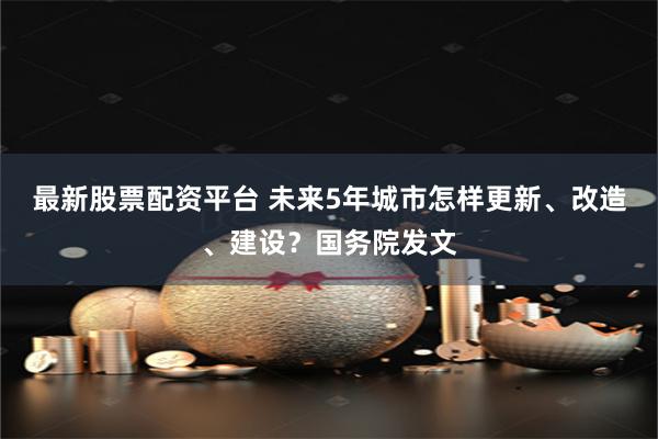 最新股票配资平台 未来5年城市怎样更新、改造、建设？国务院发文