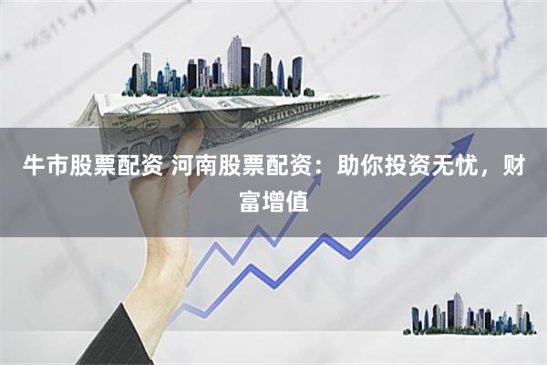 牛市股票配资 河南股票配资：助你投资无忧，财富增值