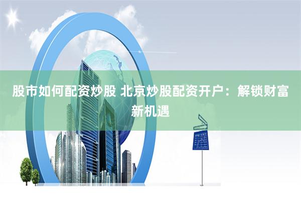 股市如何配资炒股 北京炒股配资开户：解锁财富新机遇