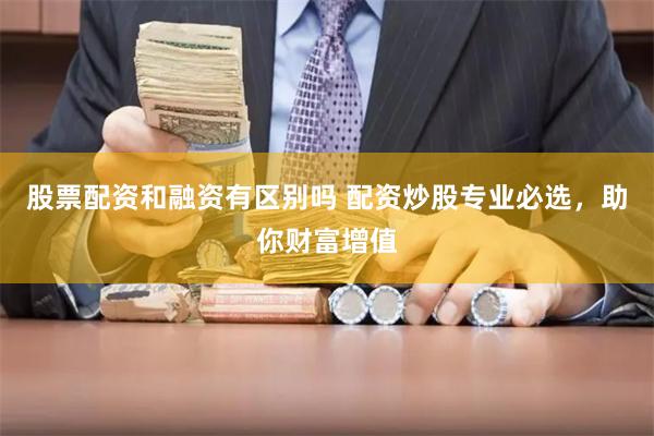 股票配资和融资有区别吗 配资炒股专业必选，助你财富增值