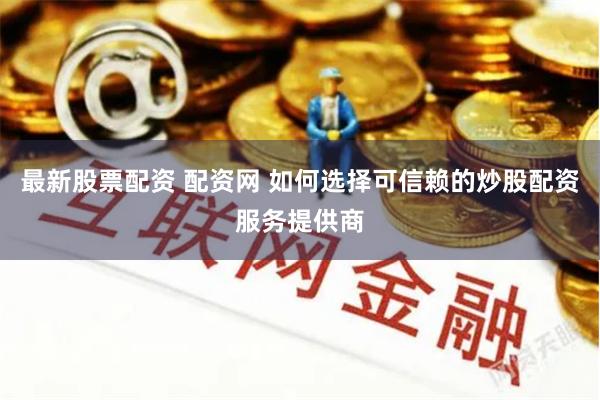 最新股票配资 配资网 如何选择可信赖的炒股配资服务提供商