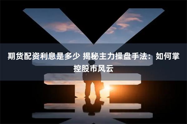 期货配资利息是多少 揭秘主力操盘手法：如何掌控股市风云