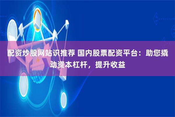 配资炒股网站识推荐 国内股票配资平台：助您撬动资本杠杆，提升收益