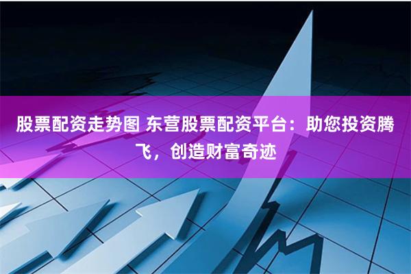 股票配资走势图 东营股票配资平台：助您投资腾飞，创造财富奇迹