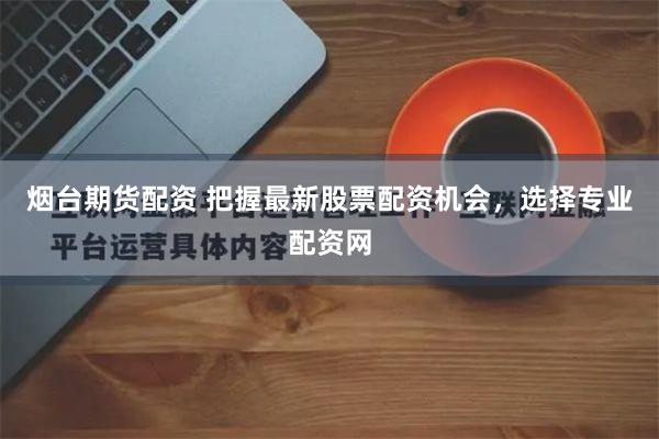 烟台期货配资 把握最新股票配资机会，选择专业配资网