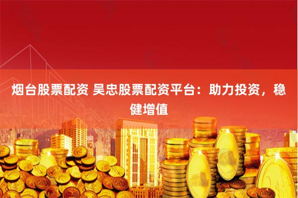 烟台股票配资 吴忠股票配资平台：助力投资，稳健增值