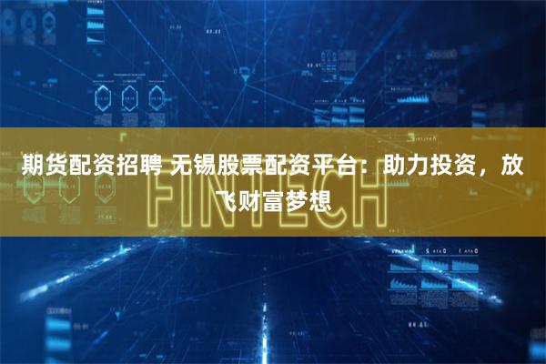 期货配资招聘 无锡股票配资平台：助力投资，放飞财富梦想