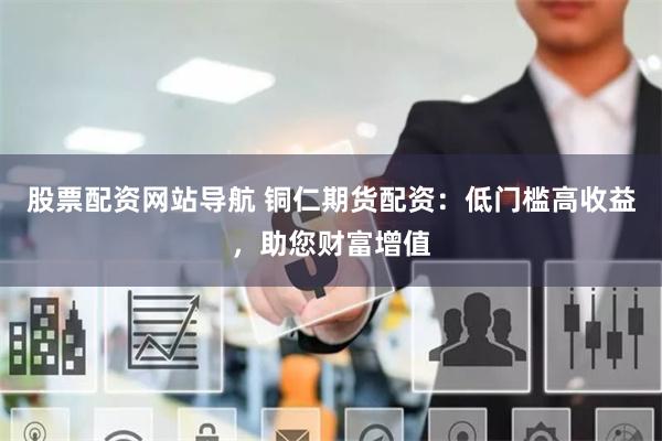 股票配资网站导航 铜仁期货配资：低门槛高收益，助您财富增值