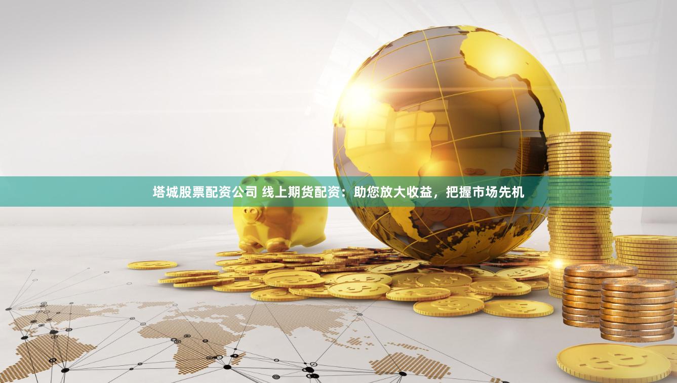 塔城股票配资公司 线上期货配资：助您放大收益，把握市场先机