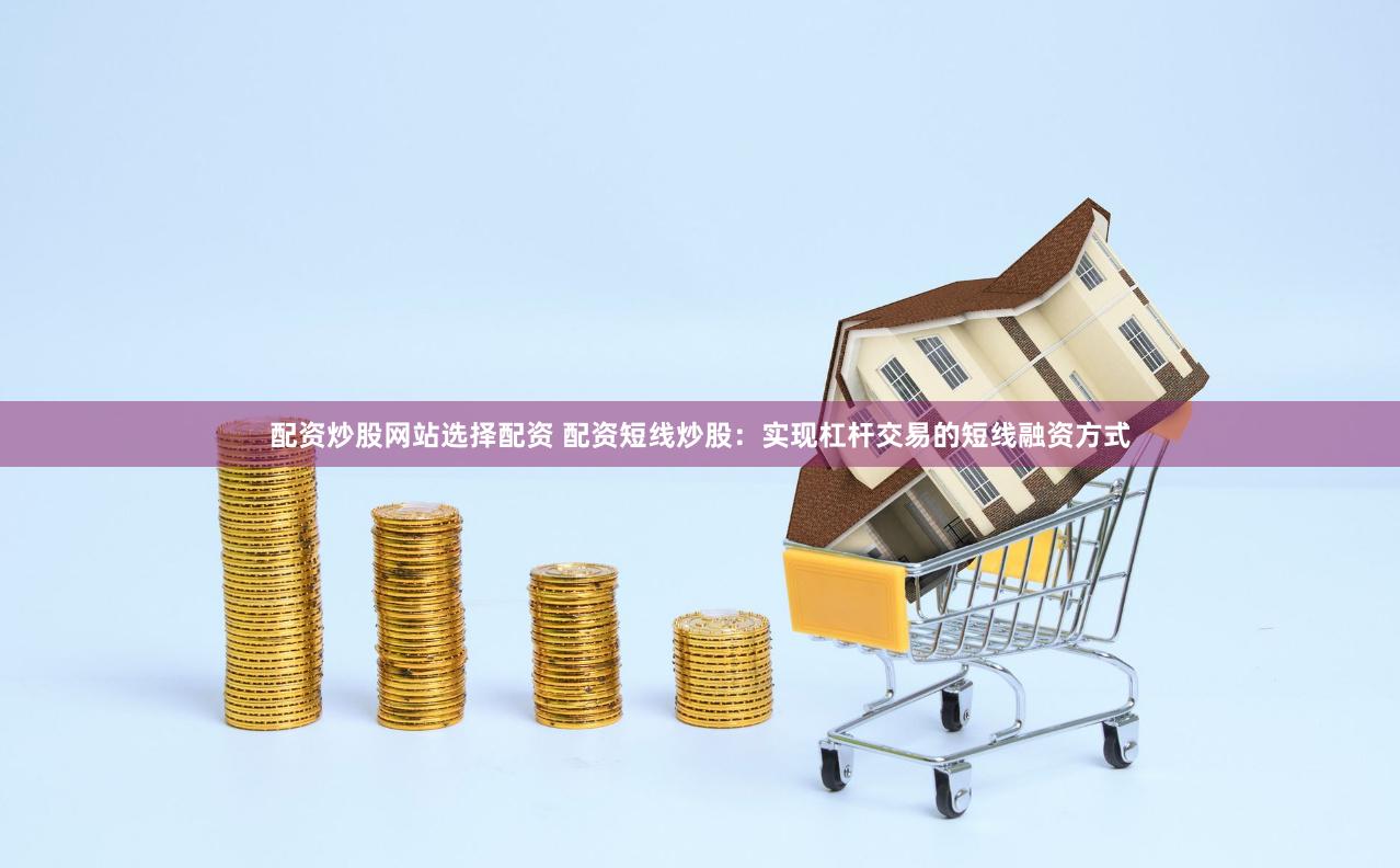 配资炒股网站选择配资 配资短线炒股：实现杠杆交易的短线融资方式