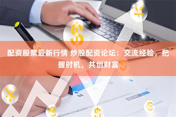 配资股票最新行情 炒股配资论坛：交流经验，把握时机，共创财富