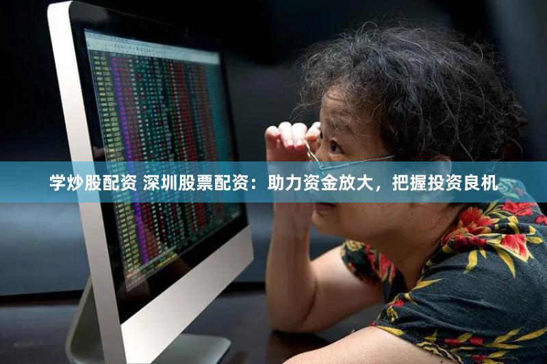 学炒股配资 深圳股票配资：助力资金放大，把握投资良机