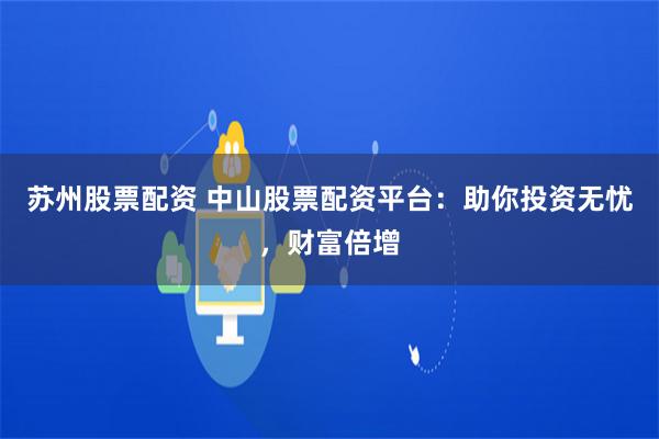 苏州股票配资 中山股票配资平台：助你投资无忧，财富倍增