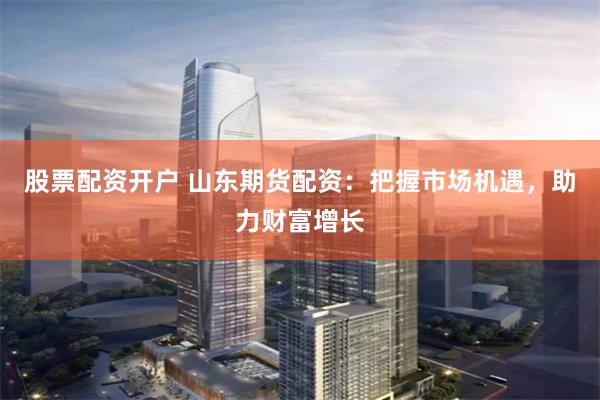 股票配资开户 山东期货配资：把握市场机遇，助力财富增长