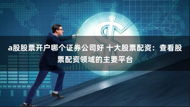 a股股票开户哪个证券公司好 十大股票配资：查看股票配资领域的主要平台
