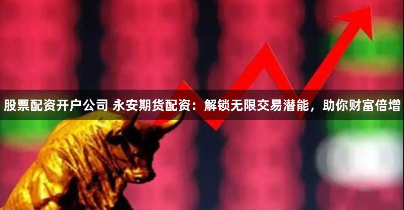 股票配资开户公司 永安期货配资：解锁无限交易潜能，助你财富倍增