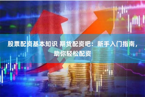 股票配资基本知识 期货配资吧：新手入门指南，助你轻松配资