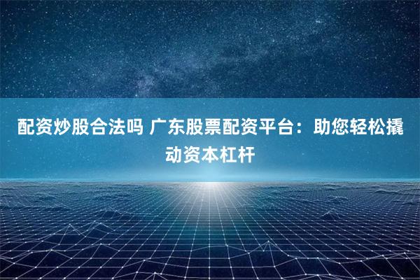 配资炒股合法吗 广东股票配资平台：助您轻松撬动资本杠杆