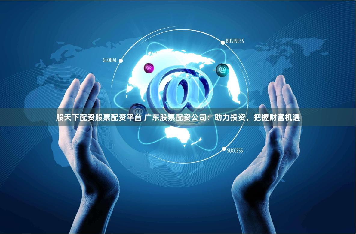 股天下配资股票配资平台 广东股票配资公司：助力投资，把握财富机遇