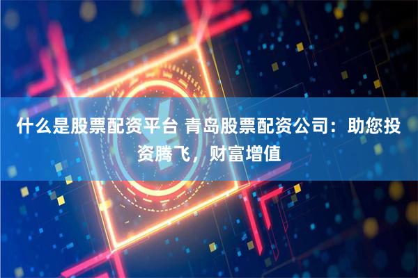 什么是股票配资平台 青岛股票配资公司：助您投资腾飞，财富增值
