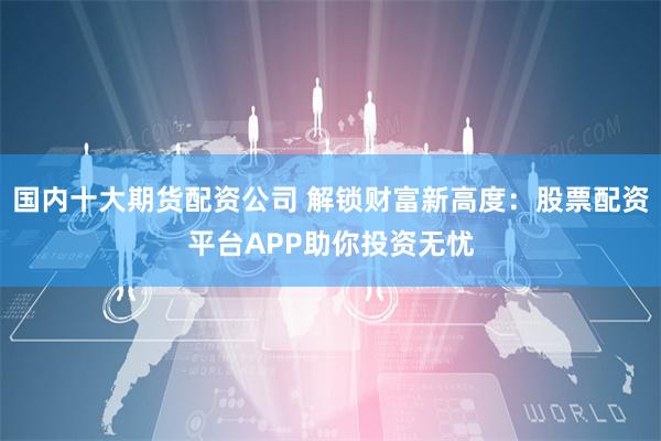国内十大期货配资公司 解锁财富新高度：股票配资平台APP助你投资无忧