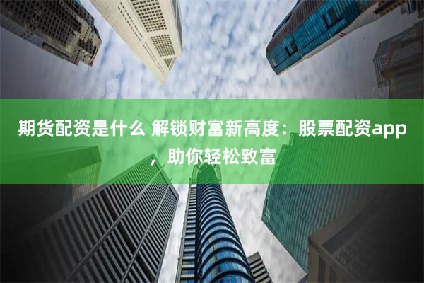 期货配资是什么 解锁财富新高度：股票配资app，助你轻松致富