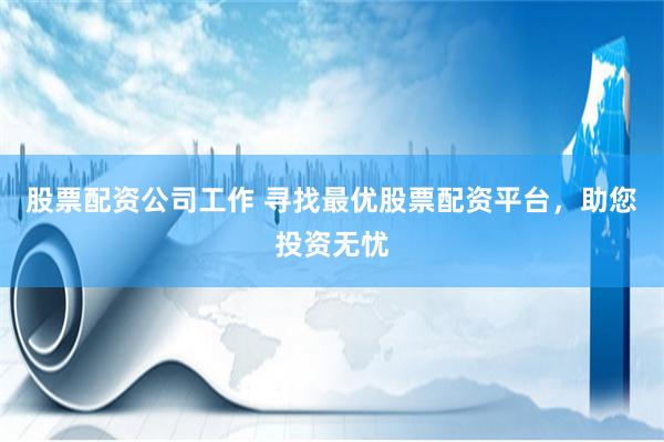 股票配资公司工作 寻找最优股票配资平台，助您投资无忧